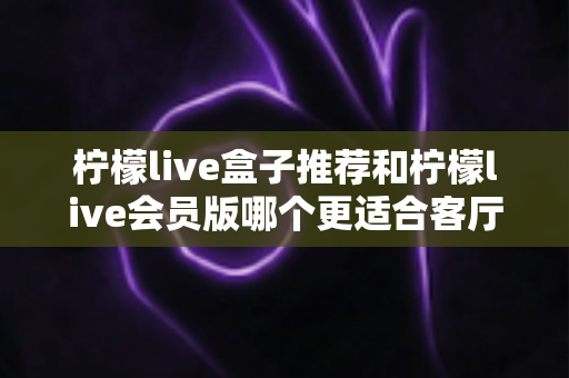 柠檬live盒子推荐和柠檬live会员版哪个更适合客厅?全面对比分析帮你选对不踩坑 柠檬live盒子推荐和柠檬live会员版哪个更适合客厅?全面对比分析帮你选对不踩坑