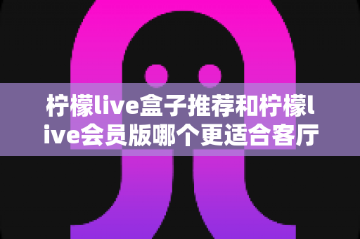 柠檬live盒子推荐和柠檬live会员版哪个更适合客厅?全面对比分析帮你选对不踩坑 柠檬live盒子推荐和柠檬live会员版哪个更适合客厅?全面对比分析帮你选对不踩坑