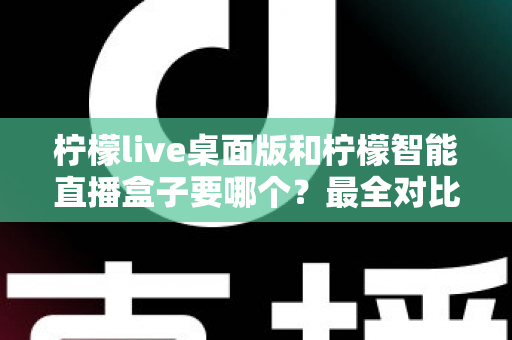 柠檬live桌面版和柠檬智能直播盒子要哪个?最全对比分析与选购攻略一文搞定 柠檬live桌面版和柠檬智能直播盒子要哪个?最全对比分析与选购攻略一文搞定