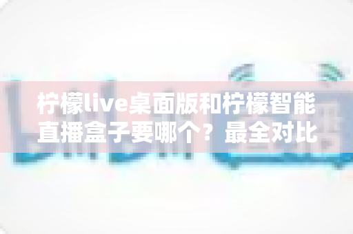 柠檬live桌面版和柠檬智能直播盒子要哪个?最全对比分析与选购攻略一文搞定 柠檬live桌面版和柠檬智能直播盒子要哪个?最全对比分析与选购攻略一文搞定