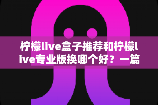 柠檬live盒子推荐和柠檬live专业版换哪个好？一篇讲透两者差异的实用选购指南