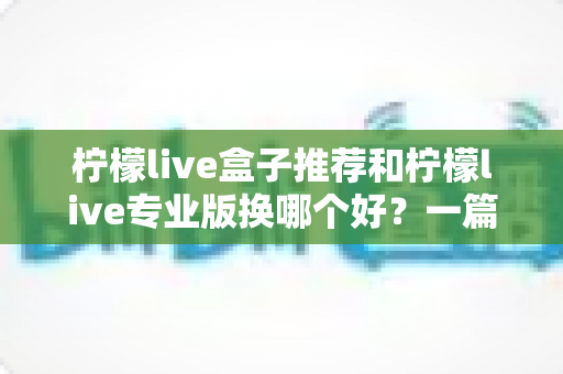 柠檬live盒子推荐和柠檬live专业版换哪个好？一篇讲透两者差异的实用选购指南