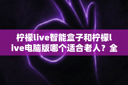 柠檬live智能盒子和柠檬live电脑版哪个适合老人?全面对比解析与实用选购指南 柠檬live智能盒子和柠檬live电脑版哪个适合老人?全面对比解析与实用选购指南