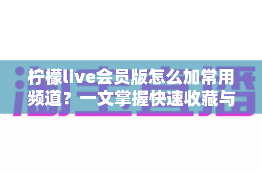 柠檬live会员版怎么加常用频道？一文掌握快速收藏与管理频道的完整方法