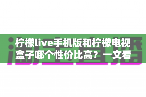 柠檬live手机版和柠檬电视盒子哪个性价比高?一文看懂两大观影方案的真实差异与选购指南 柠檬live手机版和柠檬电视盒子哪个性价比高?一文看懂两大观影方案的真实差异与选购指南