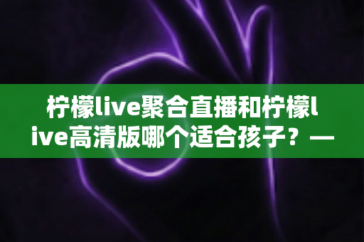 柠檬live聚合直播和柠檬live高清版哪个适合孩子？——家长必读的版本选择与安全使用全攻略