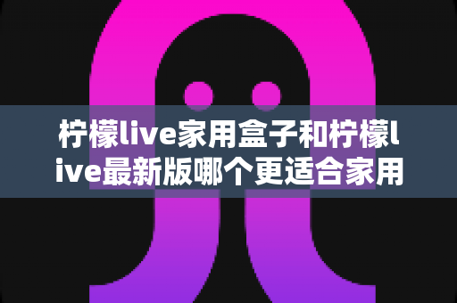 柠檬live家用盒子和柠檬live最新版哪个更适合家用?深度对比解析与家庭选购指南 柠檬live家用盒子和柠檬live最新版哪个更适合家用?深度对比解析与家庭选购指南