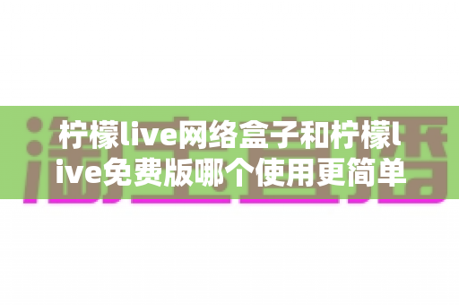 柠檬live网络盒子和柠檬live免费版哪个使用更简单?五大维度实测对比与选购指南 柠檬live网络盒子和柠檬live免费版哪个使用更简单?五大维度实测对比与选购指南