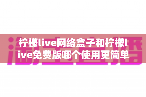 柠檬live网络盒子和柠檬live免费版哪个使用更简单?五大维度实测对比与选购指南 柠檬live网络盒子和柠檬live免费版哪个使用更简单?五大维度实测对比与选购指南
