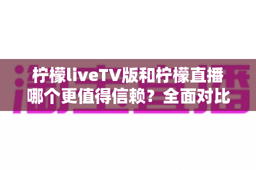 柠檬liveTV版和柠檬直播哪个更值得信赖？全面对比分析与安全选择指南