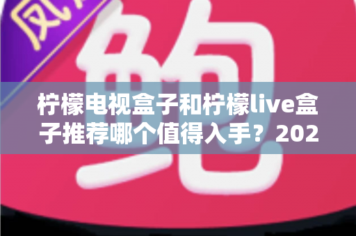 柠檬电视盒子和柠檬live盒子推荐哪个值得入手？2025年家庭电视升级选购指南全解析