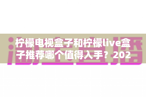柠檬电视盒子和柠檬live盒子推荐哪个值得入手？2025年家庭电视升级选购指南全解析