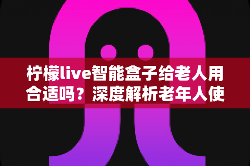 柠檬live智能盒子给老人用合适吗?深度解析老年人使用智能盒子的利弊与实用建议 柠檬live智能盒子给老人用合适吗?深度解析老年人使用智能盒子的利弊与实用建议