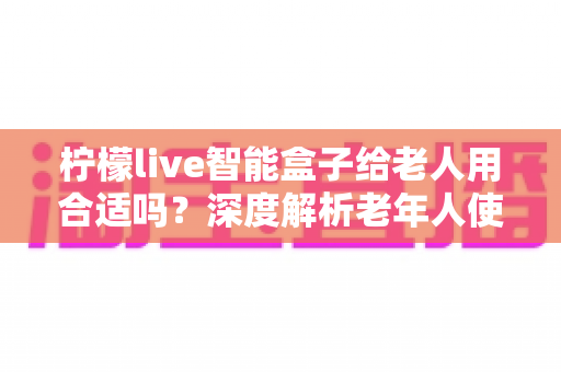 柠檬live智能盒子给老人用合适吗?深度解析老年人使用智能盒子的利弊与实用建议 柠檬live智能盒子给老人用合适吗?深度解析老年人使用智能盒子的利弊与实用建议