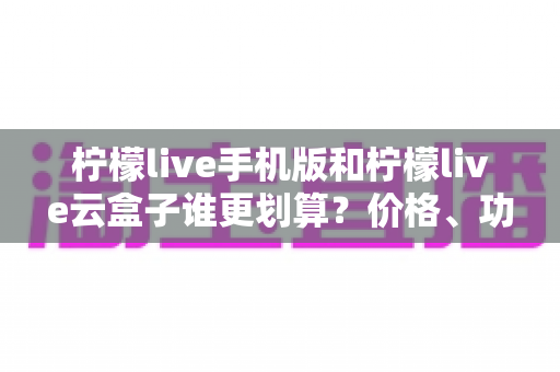 柠檬live手机版和柠檬live云盒子谁更划算？价格、功能与人群适配全解析