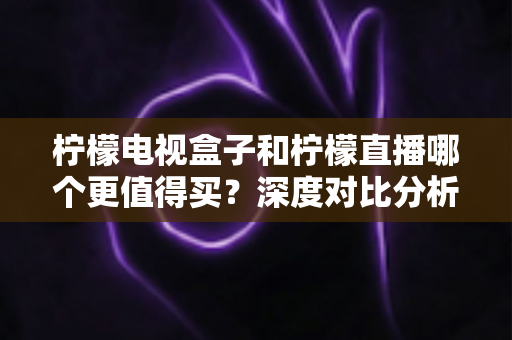 柠檬电视盒子和柠檬直播哪个更值得买？深度对比分析帮你做出明智之选