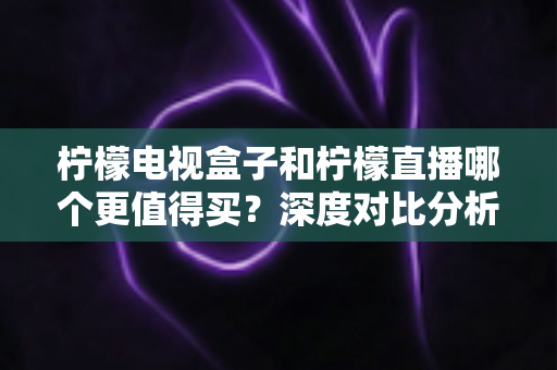 柠檬电视盒子和柠檬直播哪个更值得买？深度对比分析帮你做出明智之选