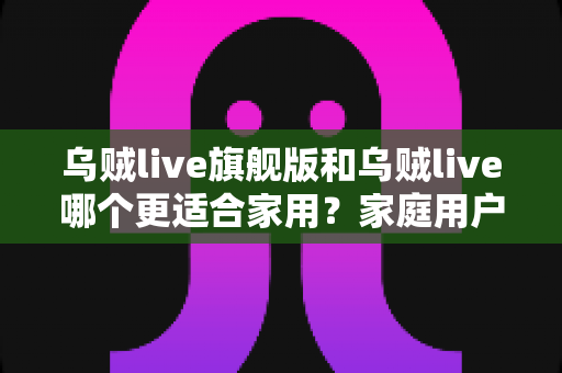 乌贼live旗舰版和乌贼live哪个更适合家用?家庭用户深度对比与选购指南 乌贼live旗舰版和乌贼live哪个更适合家用?家庭用户深度对比与选购指南