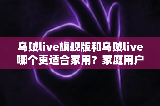 乌贼live旗舰版和乌贼live哪个更适合家用?家庭用户深度对比与选购指南 乌贼live旗舰版和乌贼live哪个更适合家用?家庭用户深度对比与选购指南