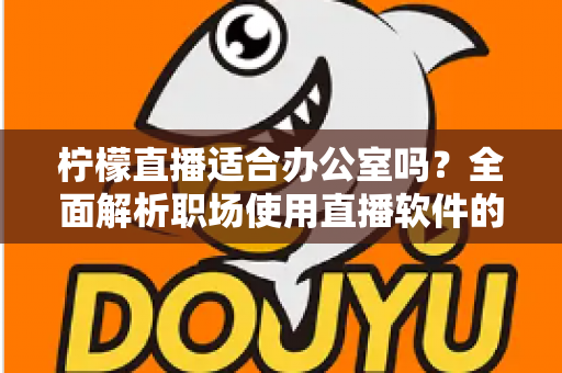 柠檬直播适合办公室吗?全面解析职场使用直播软件的利弊与注意事项 柠檬直播适合办公室吗?全面解析职场使用直播软件的利弊与注意事项