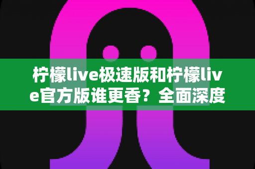 柠檬live极速版和柠檬live官方版谁更香？全面深度对比解析，看完这篇再下载不纠结