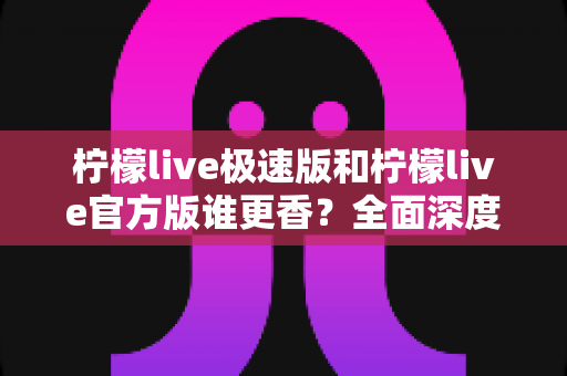 柠檬live极速版和柠檬live官方版谁更香？全面深度对比解析，看完这篇再下载不纠结