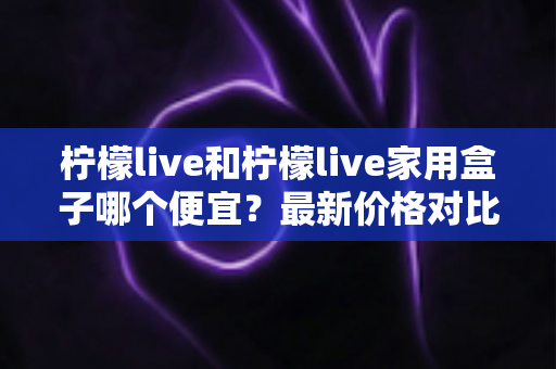 柠檬live和柠檬live家用盒子哪个便宜?最新价格对比与高性价比选购全攻略 柠檬live和柠檬live家用盒子哪个便宜?最新价格对比与高性价比选购全攻略