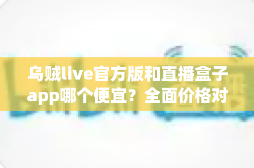 乌贼live官方版和直播盒子app哪个便宜？全面价格对比与实用省钱指南