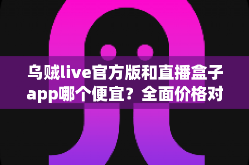 乌贼live官方版和直播盒子app哪个便宜？全面价格对比与实用省钱指南
