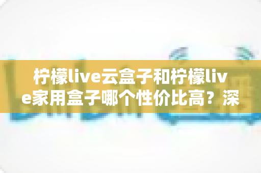 柠檬live云盒子和柠檬live家用盒子哪个性价比高？深度对比评测帮你选出最适合的那一款