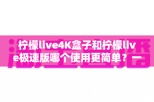 柠檬live4K盒子和柠檬live极速版哪个使用更简单?一文读懂两者上手难度与选购建议 柠檬live4K盒子和柠檬live极速版哪个使用更简单?一文读懂两者上手难度与选购建议