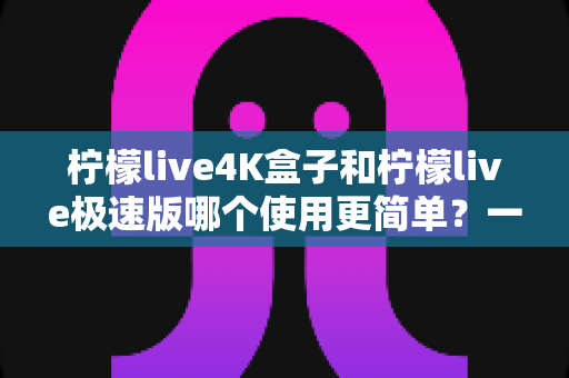 柠檬live4K盒子和柠檬live极速版哪个使用更简单？一文读懂两者上手难度与选购建议