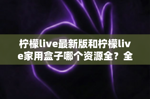 柠檬live最新版和柠檬live家用盒子哪个资源全？全方位对比帮你选出更适合的选择