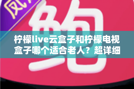 柠檬live云盒子和柠檬电视盒子哪个适合老人？超详细老人电视盒子选购指南与使用建议
