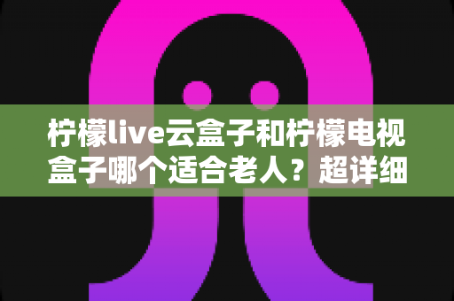 柠檬live云盒子和柠檬电视盒子哪个适合老人？超详细老人电视盒子选购指南与使用建议