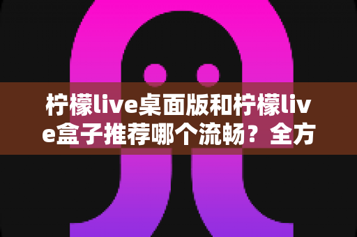 柠檬live桌面版和柠檬live盒子推荐哪个流畅？全方位流畅度对比评测帮你选出最佳观看方案