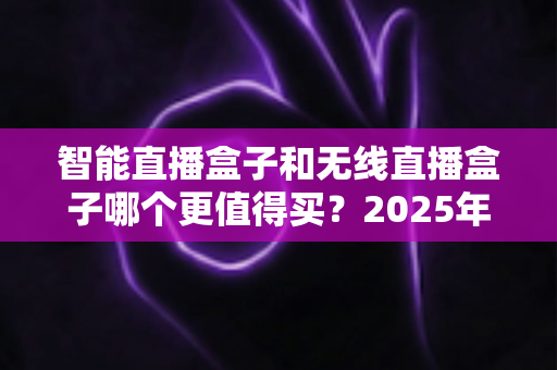 智能直播盒子和无线直播盒子哪个更值得买?2025年直播设备选购深度评测与避坑全攻略 智能直播盒子和无线直播盒子哪个更值得买?2025年直播设备选购深度评测与避坑全攻略