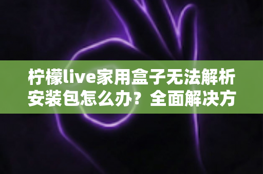 柠檬live家用盒子无法解析安装包怎么办？全面解决方案与实用技巧指南