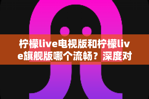 柠檬live电视版和柠檬live旗舰版哪个流畅？深度对比分析与选购指南