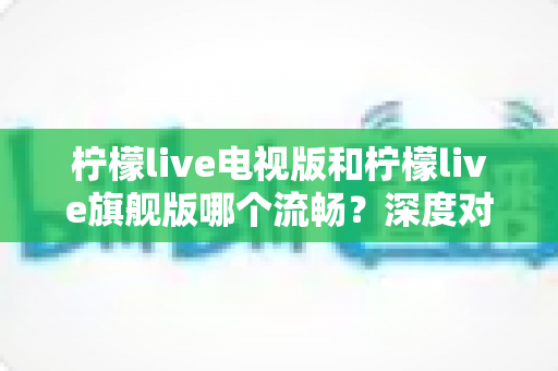 柠檬live电视版和柠檬live旗舰版哪个流畅？深度对比分析与选购指南