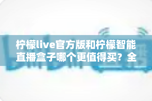 柠檬live官方版和柠檬智能直播盒子哪个更值得买?全方位对比帮你找到最适合的直播方案 柠檬live官方版和柠檬智能直播盒子哪个更值得买?全方位对比帮你找到最适合的直播方案