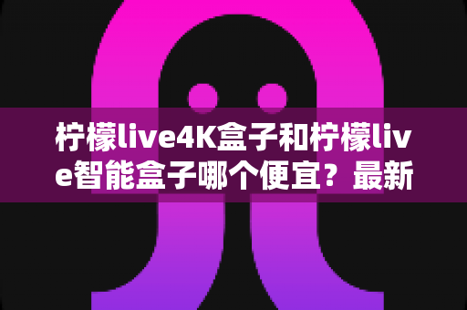 柠檬live4K盒子和柠檬live智能盒子哪个便宜？最新价格对比与选购指南一文学透