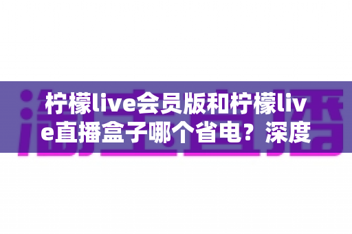 柠檬live会员版和柠檬live直播盒子哪个省电?深度对比分析助你做出明智选择 柠檬live会员版和柠檬live直播盒子哪个省电?深度对比分析助你做出明智选择