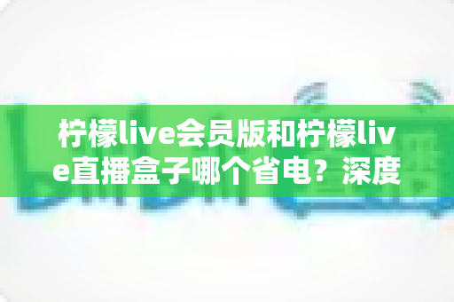 柠檬live会员版和柠檬live直播盒子哪个省电？深度对比分析助你做出明智选择