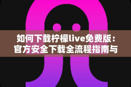 如何下载柠檬live免费版:官方安全下载全流程指南与实用技巧 如何下载柠檬live免费版:官方安全下载全流程指南与实用技巧