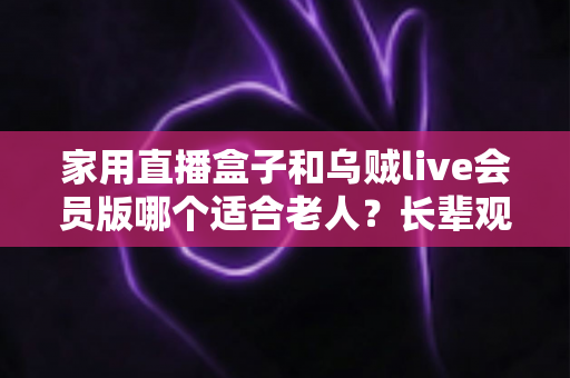 家用直播盒子和乌贼live会员版哪个适合老人？长辈观影设备选购全攻略