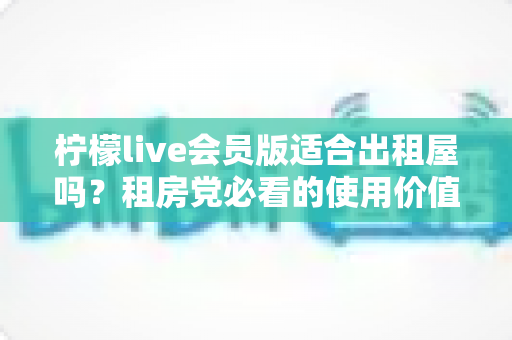 柠檬live会员版适合出租屋吗?租房党必看的使用价值与选择指南 柠檬live会员版适合出租屋吗?租房党必看的使用价值与选择指南