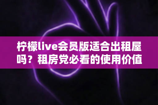 柠檬live会员版适合出租屋吗?租房党必看的使用价值与选择指南 柠檬live会员版适合出租屋吗?租房党必看的使用价值与选择指南