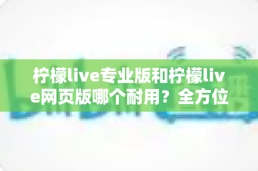 柠檬live专业版和柠檬live网页版哪个耐用？全方位对比评测帮你选出更稳定耐用的版本