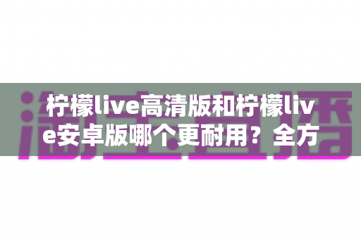 柠檬live高清版和柠檬live安卓版哪个更耐用？全方位深度对比解析，帮你一次选对不踩坑